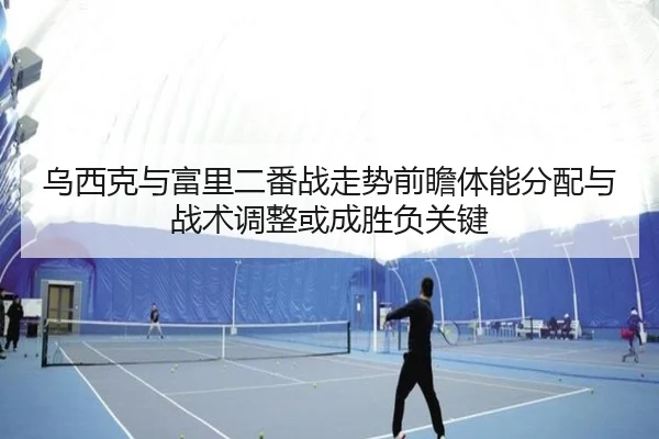 乌西克与富里二番战走势前瞻体能分配与战术调整或成胜负关键
